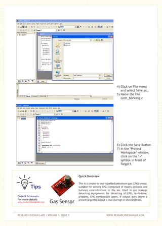 RESEARCH DESIGN LABS | VOLUME 1, ISSUE 1 WWW.RESEARCHDESIGNLAB.COM
4) Click on File menu
and select Save as…
5) Name the file
Led1_blinking.c
6) Click the Save Button
7) In the ‘Project
Workspace’ window,
click on the ‘+’
symbol in front of
Target1.
Tips
Quick Overview
This is a simple-to-use liquefied petroleum gas (LPG) sensor,
suitable for sensing LPG (composed of mostly propane and
butane) concentrations in the air. Used in gas leakage
detecting equipments for detecting of LPG, iso-butane,
propane, LNG combustible gases. If output goes above a
preset range the output is low else high in idle condition.
Code & Schematic
For more details
www.researchdesignlab.com Gas Sensor
 