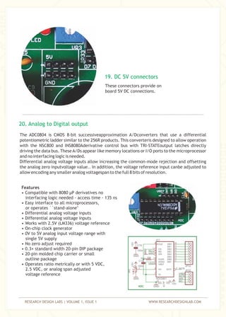 RESEARCH DESIGN LABS | VOLUME 1, ISSUE 1 WWW.RESEARCHDESIGNLAB.COM
These connectors provide on
board 5V DC connections.
The ADC0804 is CMOS 8-bit successiveapproximation A/Dconverters that use a differential
potentiometric ladder similar to the 256R products. This converteris designed to allow operation
with the NSC800 and INS8080Aderivative control bus with TRI-STATEoutput latches directly
driving the data bus. These A/Ds appear like memory locations or I/O ports to the microprocessor
and no interfacing logic is needed.
Differential analog voltage inputs allow increasing the common-mode rejection and offsetting
the analog zero inputvoltage value.. In addition, the voltage reference input canbe adjusted to
allow encoding any smaller analog voltagespan to the full 8 bits of resolution.
19. DC 5V connectors
20. Analog to Digital output
Features
• Compatible with 8080 µP derivatives no
interfacing logic needed - access time - 135 ns
• Easy interface to all microprocessors,
or operates ``stand-alone''
• Differential analog voltage inputs
• Differential analog voltage inputs
• Works with 2.5V (LM336) voltage reference
• On-chip clock generator
• 0V to 5V analog input voltage range with
single 5V supply
• No zero adjust required
• 0.3× standard width 20-pin DIP package
• 20-pin molded chip carrier or small
outline package
• Operates ratio metrically or with 5 VDC,
2.5 VDC, or analog span adjusted
voltage reference
 