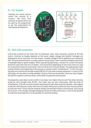 RESEARCH DESIGN LABS | VOLUME 1, ISSUE 1 WWW.RESEARCHDESIGNLAB.COM
Switches are mainly used to
switch the controls of a
module. We have four
switches on board which can
be used by the programmer
as per the requirement for
testing and development.
LCD screen consists of two lines with 16 characters each. Each character consists of 5x7 dot
matrix. Contrast on display depends on the power supply voltage and whether messages are
displayed in one or two lines. For that reason, variable voltage 0-Vdd is applied on pin marked as
Vee. Trimmer potentiometer is usually used for that purpose. Some versions of displays have built
in backlight (blue or green diodes). When used during operating, a resistor for current limitation
should be used (like with any LE diode). LCD Connection Depending on how many lines are used
for connection to the microcontroller, there are 8-bit and 4-bit LCD modes. The appropriate mode
is determined at the beginning of the process in a phase called “initialization”. In the first case,
the data are transferred through outputs D0-D7 as it has been already explained. In case of 4-bit
LED mode, for the sake of saving valuable I/O pins of the microcontroller, there are only 4 higher
bits (D4-D7) used for communication, while other may be left unconnected.
Consequently, each data is sent to LCD in two steps: four higher bits are sent first (that normally
would be sent through lines D4-D7), four lower bits are sent afterwards. With the help of
initialization, LCD will correctly connect and interpret each data received. Besides, with regards
to the fact that data are rarely read from LCD (data mainly are transferred from microcontroller
to LCD) one more I/O pin may be saved by simple connecting R/W pin to the Ground. Such saving
has its price. Even though message displaying will be normally performed, it will not be possible
to read from busy flag since it is not possible to read from display.
21. 4x1 keypad
22. 16x2 LCD connectors
 
