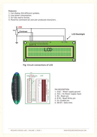 RESEARCH DESIGN LABS | VOLUME 1, ISSUE 1 WWW.RESEARCHDESIGNLAB.COM
Features:
1. Can display 224 different symbols.
2. Low power consumption.
3. 5x7 dot matrix format.
4. Powerful command set and user produced characters.
Fig: Circuit connections of LCD
PIN DESCRIPTION
1. Gnd:- Power supply ground
2. VCC:-+5v Power supply input
3. RS:- Reset pin
4. R/W:- Read/Write pin
5. En:-Enable pin
6. D0-D7:- Data lines
10k
 
