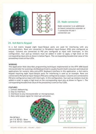 RESEARCH DESIGN LABS | VOLUME 1, ISSUE 1 WWW.RESEARCHDESIGNLAB.COM
Node connector is an additional
on board connection extender or
1 connection IN and 1
connection out
In a 4x4 matrix keypad eight Input/Output ports are used for interfacing with any
microcontrollers. Rows are connected to Peripheral Input/Output (PIO) pins configured as
output. Columns are connected to PIO pins configured as input with interrupts. In this
configuration, four pull-up resistors must be added in order to apply a high level on the
corresponding input pins as shown in below Figure. The corresponding hexadecimal value of the
pressed key is sent on four LEDs.
WORKING
This Application Note describes programming techniques implemented on the AT91 ARM-based
microcontroller for scanning a 4x4 Keyboard matrix usually found in both consumer and industrial
applications for numeric data entry.AT91 Keyboard interface In this application, a 4x4 matrix
keypad requiring eight Input/Output ports for interfacing is used as an example. Rows are
connected to Peripheral Input/Output (PIO) pins configured as output. Columns are connected to
PIO pins configured as input with interrupts. In this configuration, four pull-up resistors must be
added in order to apply a high level on the corresponding input pins as shown in Figure 1. The
corresponding hexadecimal value of the pressed key is sent on four LEDs.
23. Node connector
24. 4x4 Matrix Keypad
FEATURES
1. Contact debouncing.
2. Easy to interface.
3. Interfaces to any microcontroller or microprocessor.
4. Data valid output signal for interrupt activation.
PIN DETAILS
pin 1-4: R0-R3:- Rows
pin 5-8: C0-C3:- Columns
 