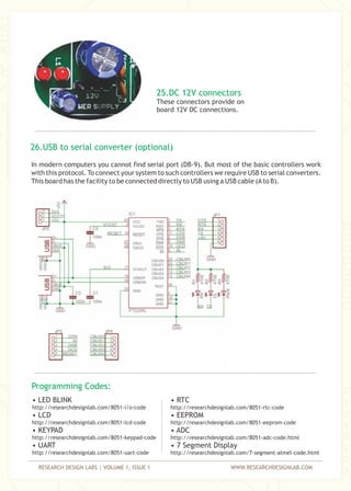 RESEARCH DESIGN LABS | VOLUME 1, ISSUE 1 WWW.RESEARCHDESIGNLAB.COM
25.DC 12V connectors
These connectors provide on
board 12V DC connections.
In modern computers you cannot find serial port (DB-9). But most of the basic controllers work
with this protocol. To connect your system to such controllers we require USB to serial converters.
This board has the facility to be connected directly to USB using a USB cable (Ato B).
26.USB to serial converter (optional)
Programming Codes:
• LED BLINK
• LCD
• KEYPAD
• UART
http://researchdesignlab.com/8051-uart-code
http://researchdesignlab.com/8051-i/o-code
http://researchdesignlab.com/8051-lcd-code
http://researchdesignlab.com/8051-keypad-code
• RTC
• EEPROM
• ADC
• 7 Segment Display
http://researchdesignlab.com/8051-rtc-code
http://researchdesignlab.com/8051-eeprom-code
http://researchdesignlab.com/8051-adc-code.html
http://researchdesignlab.com/7-segment-atmel-code.html
 