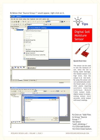 RESEARCH DESIGN LABS | VOLUME 1, ISSUE 1 WWW.RESEARCHDESIGNLAB.COM
8) Below that ‘Source Group 1’ would appear, right click on it.
9) Click on “Add Files
to Group ‘Source
Group 1’ ”
10) Select
‘Led1_blinking.c’
11) Click Add button
12) Click Close button.
Tips
Digital Soil
Moisture
Sensor
Quick Overview
This sensor can be used
to test the moisture of
soil, when the soil is
having water shortage,
the module output is at
high level, else the
output is at low level.
By using this sensor one
can automatically water
the flower plant, or any
other plants requiring
automatic watering
technique. Module
triple output mode,
digital output is simple,
analog output more
accurate, serial output
with exact readings.
 