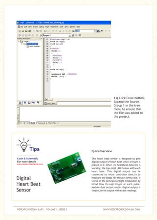 RESEARCH DESIGN LABS | VOLUME 1, ISSUE 1 WWW.RESEARCHDESIGNLAB.COM
13) Click Close button.
Expand the Source
Group 1 in the tree
menu to ensure that
the file was added to
the project.
Tips
Code & Schematic
For more details
www.researchdesignlab.com
Digital
Heart Beat
Sensor
Quick Overview
This heart beat sensor is designed to give
digital output of heart beat when a finger is
placed on it. When the heartbeat detector is
working, the top-most LED flashes with each
heart beat. This digital output can be
connected to micro controller directly to
measure the Beats Per Minute (BPM) rate. It
works on the principle of light modulation by
blood flow through finger at each pulse.
Module dual output mode, digital output is
simple, serial output with exact readings.
 