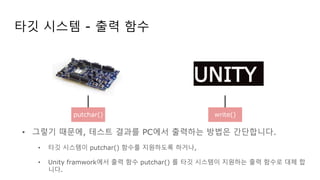 타깃 시스템 - 출력 함수
• 그렇기 때문에, 테스트 결과를 PC에서 출력하는 방법은 간단합니다.
• 타깃 시스템이 putchar() 함수를 지원하도록 하거나,
• Unity framwork에서 출력 함수 putchar() 를 타깃 시스템이 지원하는 출력 함수로 대체 합
니다.
UNITY
putchar() write()
 