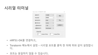 시리얼 터미널
• nRF51-DK를 연결하고,
• Teraterm 메뉴에서 설정 - 시리얼 포트를 클릭 한 뒤에 위와 같이 설정합니
다.
• 포트는 동일하지 않을 수 있습니다.
 