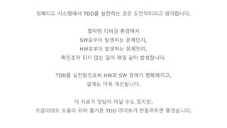 임베디드 시스템에서 TDD를 실천하는 것은 도전적이라고 생각합니다.
열악한 디버깅 환경에서
SW로부터 발생하는 문제인지,
HW로부터 발생하는 문제인지,
확인조차 되지 않는 일이 매일 같이 발생합니다.
TDD를 실천함으로써 HW와 SW 경계가 명확해지고,
설계는 더욱 개선됩니다.
이 자료가 정답이 아닐 수도 있지만,
조금이라도 도움이 되어 즐거운 TDD 라이프가 만들어지면 좋겠습니다.
 