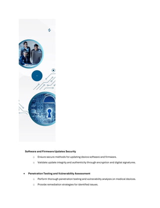 Software and Firmware Updates Security
o Ensure secure methods for updating device software and firmware.
o Validate update integrity and authenticity through encryption and digital signatures.
• Penetration Testing and Vulnerability Assessment
o Perform thorough penetration testing and vulnerability analysis on medical devices.
o Provide remediation strategies for identified issues.
 