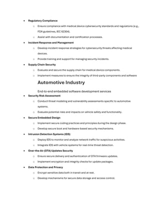 • Regulatory Compliance
o Ensure compliance with medical device cybersecurity standards and regulations (e.g.,
FDA guidelines, IEC 62304).
o Assist with documentation and certification processes.
• Incident Response and Management
o Develop incident response strategies for cybersecurity threats affecting medical
devices.
o Provide training and support for managing security incidents.
• Supply Chain Security
o Evaluate and secure the supply chain for medical device components.
o Implement measures to ensure the integrity of third-party components and software
Automotive Industry
End-to-end embedded software development services
• Security Risk Assessment
o Conduct threat modeling and vulnerability assessments specific to automotive
systems.
o Evaluate potential risks and impacts on vehicle safety and functionality.
• Secure Embedded Design
o Implement secure coding practices and principles during the design phase.
o Develop secure boot and hardware-based security mechanisms.
• Intrusion Detection Systems (IDS)
o Deploy IDS to monitor and analyze network traffic for suspicious activities.
o Integrate IDS with vehicle systems for real-time threat detection.
• Over-the-Air (OTA) Updates Security
o Ensure secure delivery and authentication of OTA firmware updates.
o Implement encryption and integrity checks for update packages.
• Data Protection and Privacy
o Encrypt sensitive data both in transit and at rest.
o Develop mechanisms for secure data storage and access control.
 