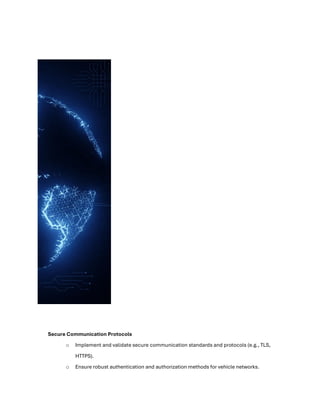 Secure Communication Protocols
o Implement and validate secure communication standards and protocols (e.g., TLS,
HTTPS).
o Ensure robust authentication and authorization methods for vehicle networks.
 