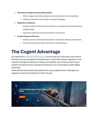 • Penetration Testing and Vulnerability Analysis
o Perform regular penetration testing on automotive systems and components.
o Address vulnerabilities and provide remediation strategies.
• Regulatory Compliance
o Ensure compliance with automotive cybersecurity regulations and standards (e.g.,
ISO/SAE 21434).
o Assist with certification and documentation requirements.
• Incident Response Planning
o Develop and test incident response plans for automotive cybersecurity breaches.
o Provide training and simulation exercises for response teams.
The Cogent Advantage
Our expertise in embedded cybersecurity ensures that your automotive and medical
devices are protected against evolving threats, comply with industry regulations, and
maintain the highest standards of safety and reliability. Let us help you secure your
systems and enhance your operational resilience in an increasingly complex digital
landscape.
These tailored services will help address the unique cybersecurity challenges and
regulatory requirements specific to each industry.
 