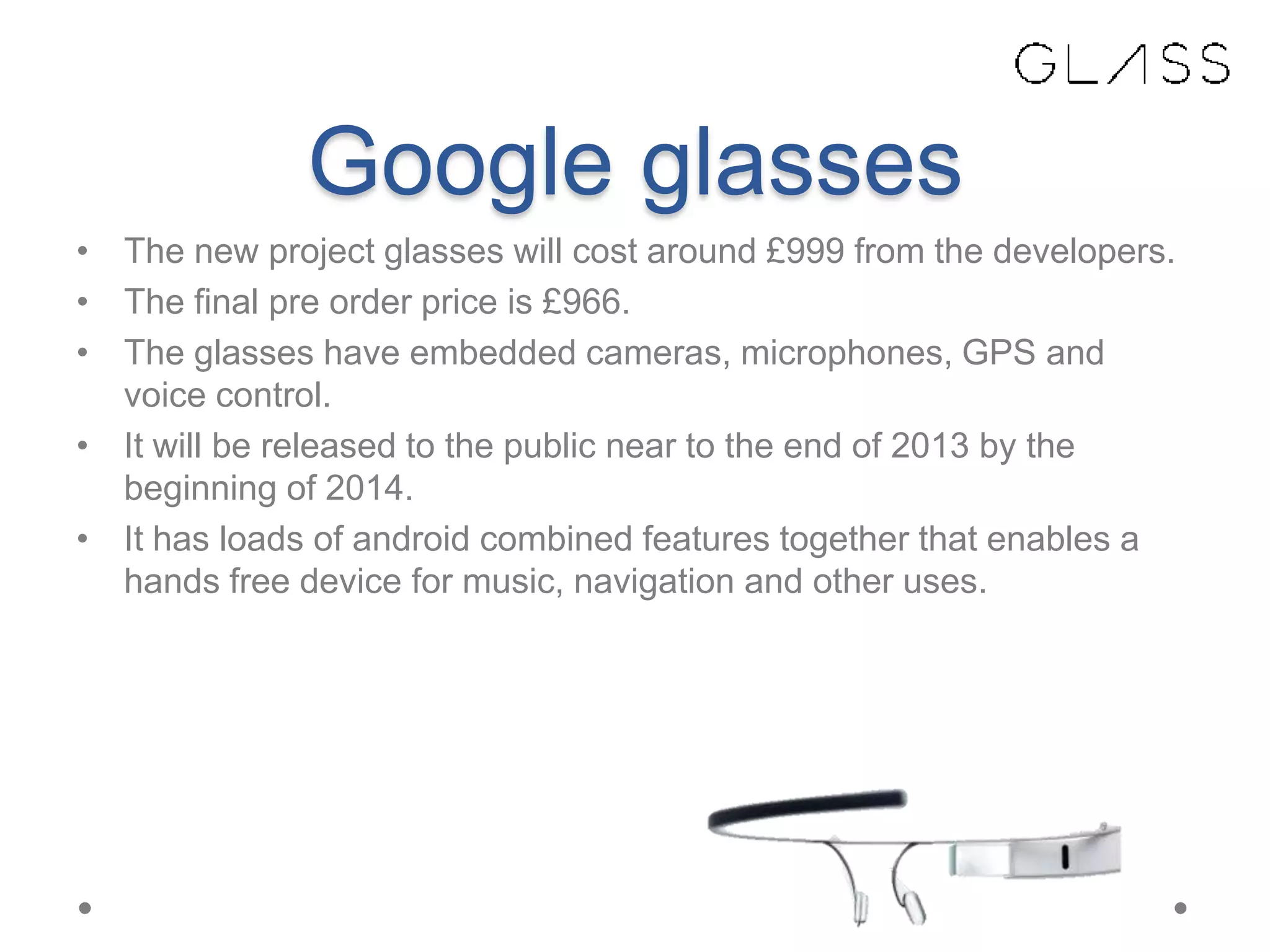 Google glasses
• The new project glasses will cost around £999 from the developers.
• The final pre order price is £966.
• The glasses have embedded cameras, microphones, GPS and
voice control.
• It will be released to the public near to the end of 2013 by the
beginning of 2014.
• It has loads of android combined features together that enables a
hands free device for music, navigation and other uses.