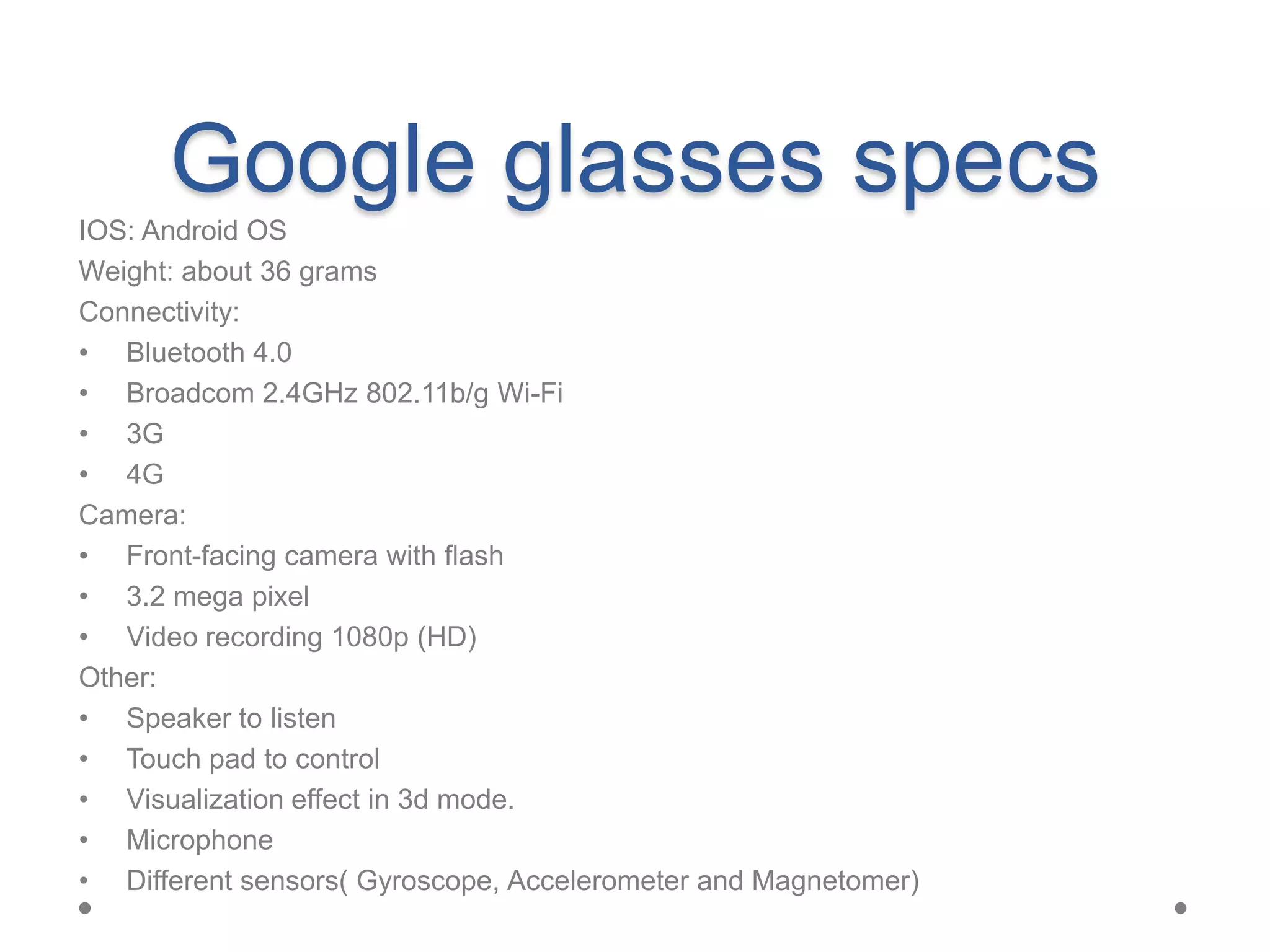 Google glasses specs
IOS: Android OS
Weight: about 36 grams
Connectivity:
• Bluetooth 4.0
• Broadcom 2.4GHz 802.11b/g Wi-Fi
• 3G
• 4G
Camera:
• Front-facing camera with flash
• 3.2 mega pixel
• Video recording 1080p (HD)
Other:
• Speaker to listen
• Touch pad to control
• Visualization effect in 3d mode.
• Microphone
• Different sensors( Gyroscope, Accelerometer and Magnetomer)