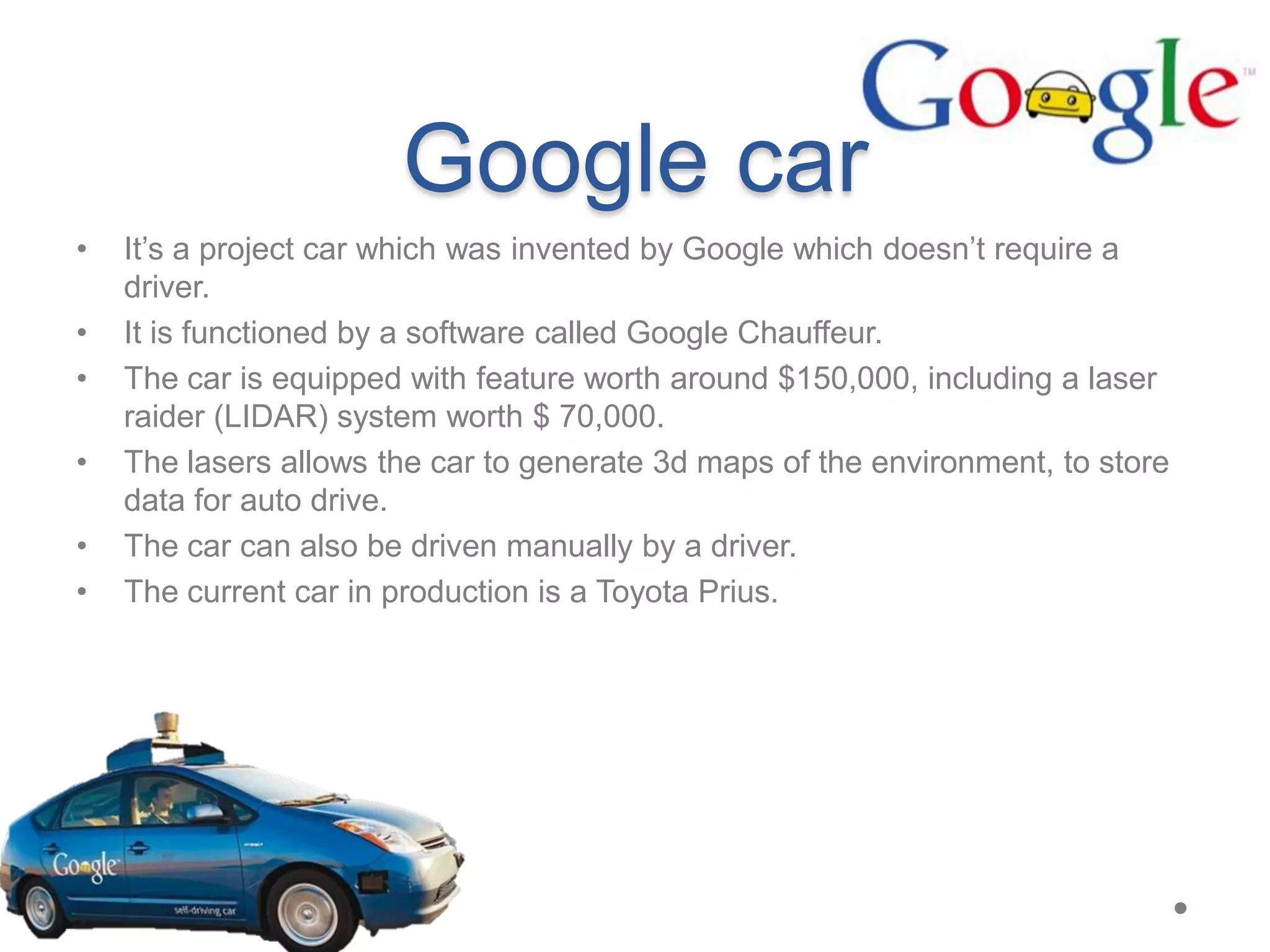 Google car
•
•
•
•
•
•
It’s a project car which was invented by Google which doesn’t require a
driver.
It is functioned by a software called Google Chauffeur.
The car is equipped with feature worth around $150,000, including a laser
raider (LIDAR) system worth $ 70,000.
The lasers allows the car to generate 3d maps of the environment, to store
data for auto drive.
The car can also be driven manually by a driver.
The current car in production is a Toyota Prius.