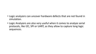 • Logic analyzers can uncover hardware defects that are not found in
simulation.
• Logic Analyzers are also very useful when it comes to analyze serial
protocols, like I2C, SPI or UART, as they allow to capture long logic
sequences.
 