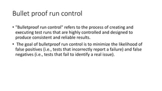 Bullet proof run control
• "Bulletproof run control" refers to the process of creating and
executing test runs that are highly controlled and designed to
produce consistent and reliable results.
• The goal of bulletproof run control is to minimize the likelihood of
false positives (i.e., tests that incorrectly report a failure) and false
negatives (i.e., tests that fail to identify a real issue).
 