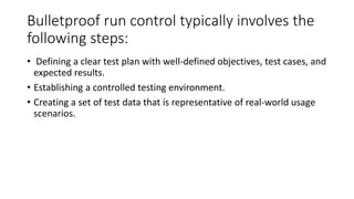 Bulletproof run control typically involves the
following steps:
• Defining a clear test plan with well-defined objectives, test cases, and
expected results.
• Establishing a controlled testing environment.
• Creating a set of test data that is representative of real-world usage
scenarios.
 