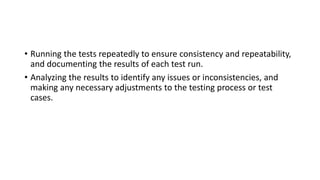 • Running the tests repeatedly to ensure consistency and repeatability,
and documenting the results of each test run.
• Analyzing the results to identify any issues or inconsistencies, and
making any necessary adjustments to the testing process or test
cases.
 