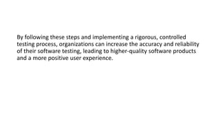 By following these steps and implementing a rigorous, controlled
testing process, organizations can increase the accuracy and reliability
of their software testing, leading to higher-quality software products
and a more positive user experience.
 
