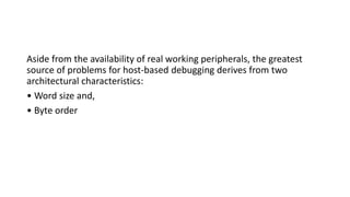 Aside from the availability of real working peripherals, the greatest
source of problems for host-based debugging derives from two
architectural characteristics:
• Word size and,
• Byte order
 