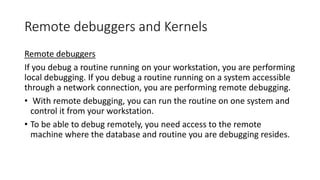 Remote debuggers and Kernels
Remote debuggers
If you debug a routine running on your workstation, you are performing
local debugging. If you debug a routine running on a system accessible
through a network connection, you are performing remote debugging.
• With remote debugging, you can run the routine on one system and
control it from your workstation.
• To be able to debug remotely, you need access to the remote
machine where the database and routine you are debugging resides.
 