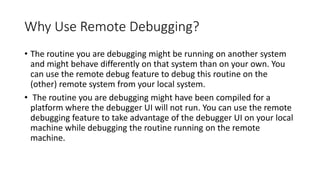 Why Use Remote Debugging?
• The routine you are debugging might be running on another system
and might behave differently on that system than on your own. You
can use the remote debug feature to debug this routine on the
(other) remote system from your local system.
• The routine you are debugging might have been compiled for a
platform where the debugger UI will not run. You can use the remote
debugging feature to take advantage of the debugger UI on your local
machine while debugging the routine running on the remote
machine.
 