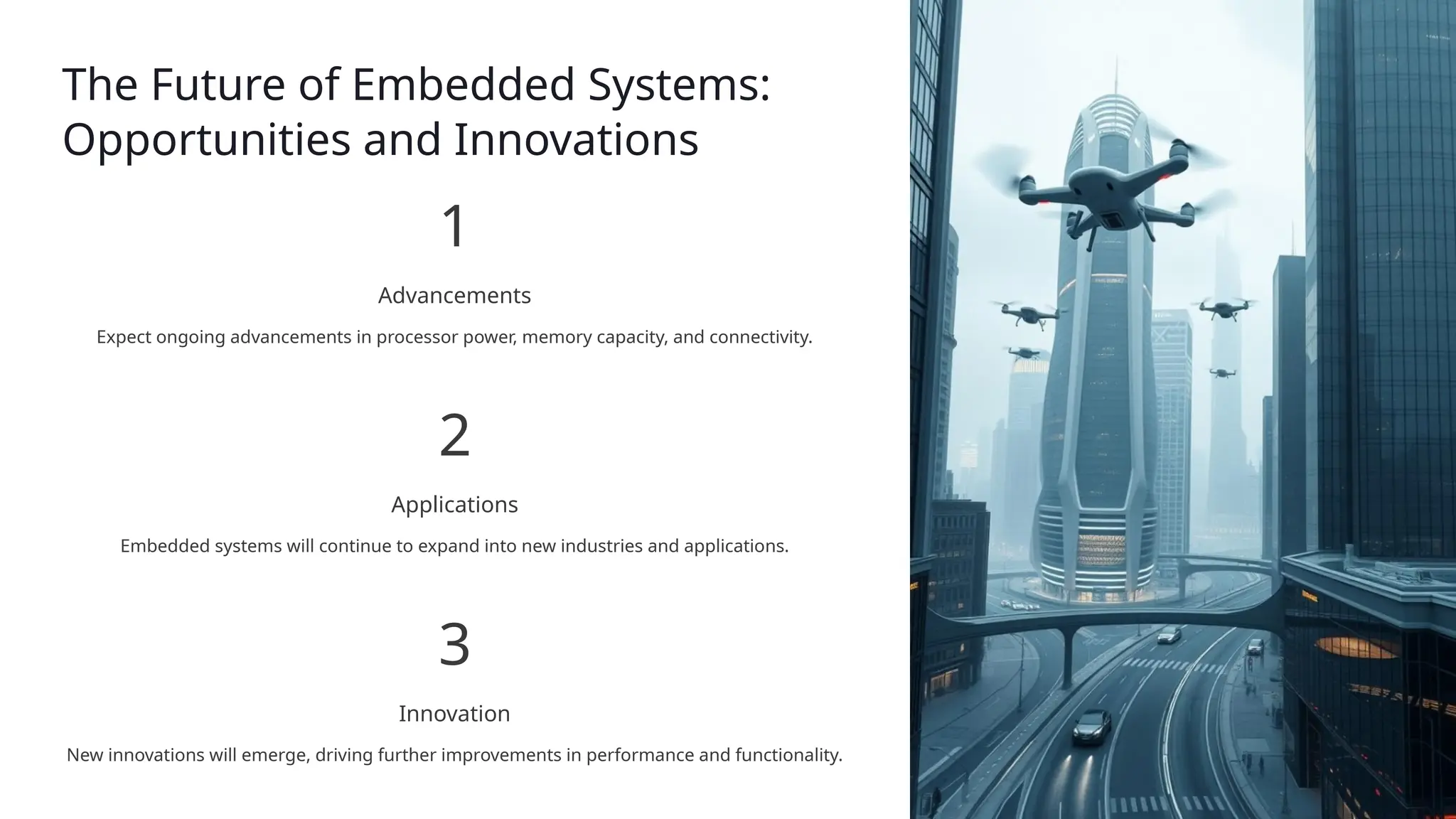 The Future of Embedded Systems:
Opportunities and Innovations
1
Advancements
Expect ongoing advancements in processor power, memory capacity, and connectivity.
2
Applications
Embedded systems will continue to expand into new industries and applications.
3
Innovation
New innovations will emerge, driving further improvements in performance and functionality.
 