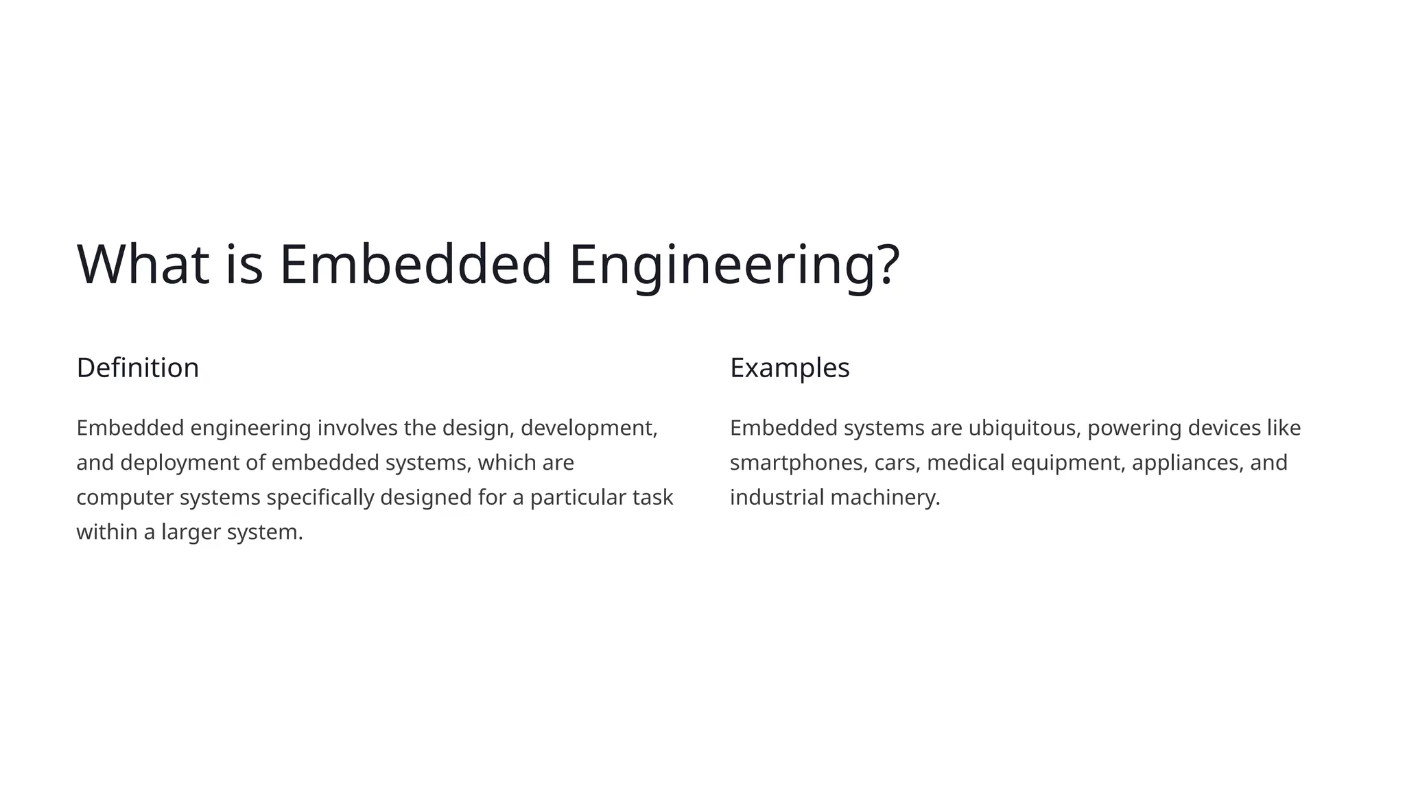 What is Embedded Engineering?
Definition
Embedded engineering involves the design, development,
and deployment of embedded systems, which are
computer systems specifically designed for a particular task
within a larger system.
Examples
Embedded systems are ubiquitous, powering devices like
smartphones, cars, medical equipment, appliances, and
industrial machinery.
 