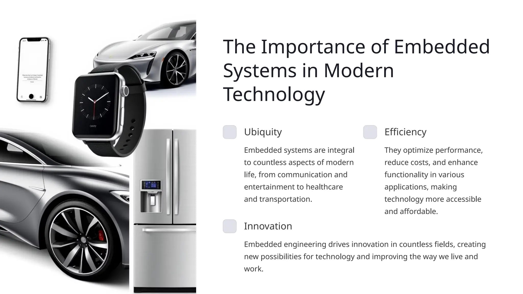 The Importance of Embedded
Systems in Modern
Technology
Ubiquity
Embedded systems are integral
to countless aspects of modern
life, from communication and
entertainment to healthcare
and transportation.
Efficiency
They optimize performance,
reduce costs, and enhance
functionality in various
applications, making
technology more accessible
and affordable.
Innovation
Embedded engineering drives innovation in countless fields, creating
new possibilities for technology and improving the way we live and
work.
 