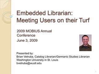 Embedded Librarian: Meeting Users on their Turf  2009 MOBIUS Annual Conference June 3, 2009 Presented by:  Brian Vetruba, Catalog Librarian/Germanic Studies Librarian  Washington University in St. Louis bvetruba@wustl.edu 1 