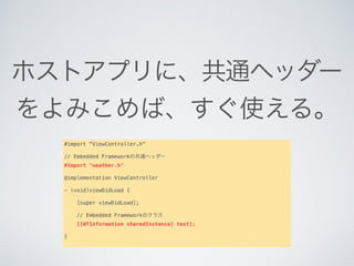 ホストアプリに、共通ヘッダー
をよみこめば、すぐ使える。
#import "ViewController.h"
// Embedded Frameworkの共通ヘッダー
#import "weather.h"
@implementation ViewController
- (void)viewDidLoad {
   
    [super viewDidLoad];
   
    // Embedded Frameworkのクラス
    [[WTInformation sharedInstance] test];
   
}
 