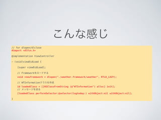 こんな感じ
// for dlopen/dlclose
#import <dlfcn.h>
@implementation ViewController
- (void)viewDidLoad {
   
    [super viewDidLoad];
   
    // Frameworkをロードする
    void *newframework = dlopen("./weather.framework/weather", RTLD_LAZY);
   
    // WTInformationクラスを作成
    id loadedClass = [[NSClassFromString (@"WTInformation") alloc] init];
    // メッセージを送る
    [loadedClass performSelector:@selector(logtoday:) withObject:nil withObject:nil];
   
}
 