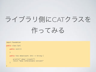 ライブラリ側にCATクラスを
作ってみる
import Foundation
public class Cat{
   
    public init(){
    }
   
    public func meow(count: Int) -> String {
       
        println(" meow! (count)")
        return "meow (otheranimals version)"
    }
}
 