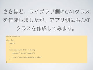 さきほど、ライブラリ側にCATクラス
を作成しましたが、アプリ側にもCAT
クラスを作成してみます。
import Foundation
class Cat{
   
    init(){
       
    }
   
    func meow(count: Int) -> String {
       
        println(" にゃあ! (count)")
       
        return "meow (otheranimals version)"
    }
   
}
 