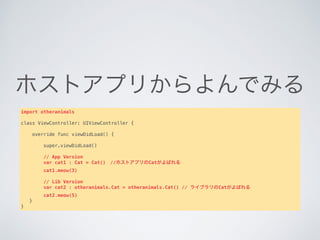 ホストアプリからよんでみる
import otheranimals
class ViewController: UIViewController {
    override func viewDidLoad() {
       
        super.viewDidLoad()
 
        // App Version
        var cat1 : Cat = Cat() //ホストアプリのCatがよばれる
        cat1.meow(3)
       
        // Lib Version
        var cat2 : otheranimals.Cat = otheranimals.Cat() // ライブラリのCatがよばれる
        cat2.meow(5)
   }
}
 