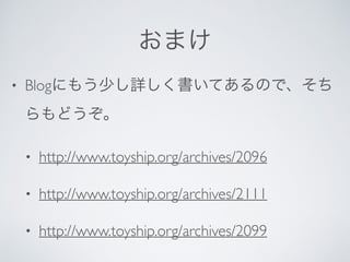 おまけ
• Blogにもう少し詳しく書いてあるので、そち
らもどうぞ。
• http://www.toyship.org/archives/2096
• http://www.toyship.org/archives/2111
• http://www.toyship.org/archives/2099
 