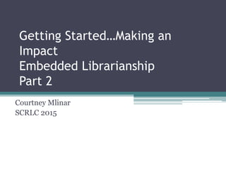 Getting Started…Making an
Impact
Embedded Librarianship
Part 2
Courtney Mlinar
SCRLC 2015
 