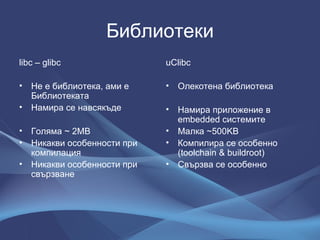 Библиотеки libc – glibc Не е библиотека, ами е Библиотеката Намира се навсякъде Голяма  ~ 2MB Никакви особенности при компилация Никакви особенности при свързване uClibc Олекотена библиотека Намира приложение в  embedded  системите Малка  ~500KB Компилира се особенно  (toolchain & buildroot) Свързва се особенно 