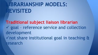 Traditional subject liaison librarian
 goal – reference service and collection
development
not share institutional goal in teaching &
research
LIBRARIANSHIP MODELS:
REVISITED
 
