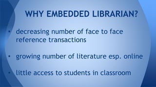 • decreasing number of face to face
reference transactions
• growing number of literature esp. online
• little access to students in classroom
WHY EMBEDDED LIBRARIAN?
 