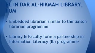 • Embedded librarian similar to the liaison
librarian programme
• Library & Faculty form a partnership in
Information Literacy (IL) programme
EL IN DAR AL-HIKMAH LIBRARY,
IIUM
 