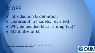 ● Introduction & definition
● Librarianship models: revisited
● Why embedded librarianship (EL)?
● Attributes of EL
International Conference on Libraries: “Openness Paradigm: Emerging Knowledge Ecologies"
25th- 26th August 2015, Vistana Hotel, Penang, Malaysia
SCOPE
 