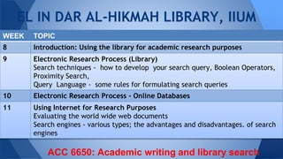 EL IN DAR AL-HIKMAH LIBRARY, IIUM
WEEK TOPIC
8 Introduction: Using the library for academic research purposes
9 Electronic Research Process (Library)
Search techniques - how to develop your search query, Boolean Operators,
Proximity Search,
Query Language - some rules for formulating search queries
10 Electronic Research Process - Online Databases
11 Using Internet for Research Purposes
Evaluating the world wide web documents
Search engines - various types; the advantages and disadvantages. of search
engines
ACC 6650: Academic writing and library search
 