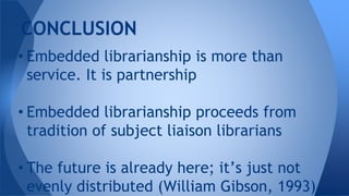 • Embedded librarianship is more than
service. It is partnership
• Embedded librarianship proceeds from
tradition of subject liaison librarians
• The future is already here; it’s just not
evenly distributed (William Gibson, 1993)
CONCLUSION
 
