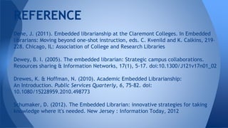 Dene, J. (2011). Embedded librarianship at the Claremont Colleges. In Embedded
librarians: Moving beyond one-shot instruction, eds. C. Kvenild and K. Calkins, 219–
228. Chicago, IL: Association of College and Research Libraries
Dewey, B. I. (2005). The embedded librarian: Strategic campus collaborations.
Resources sharing & Information Networks, 17(1), 5-17. doi:10.1300/J121v17n01_02
Drewes, K. & Hoffman, N. (2010). Academic Embedded Librarianship:
An Introduction. Public Services Quarterly, 6, 75-82. doi:
10.1080/15228959.2010.498773
Schumaker, D. (2012). The Embedded Librarian: innovative strategies for taking
knowledge where it's needed. New Jersey : Information Today, 2012
REFERENCE
 