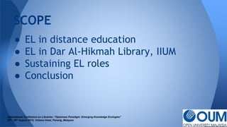 ● EL in distance education
● EL in Dar Al-Hikmah Library, IIUM
● Sustaining EL roles
● Conclusion
SCOPE
International Conference on Libraries: “Openness Paradigm: Emerging Knowledge Ecologies"
25th- 26th August 2015, Vistana Hotel, Penang, Malaysia
 