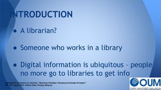 INTRODUCTION
International Conference on Libraries: “Openness Paradigm: Emerging Knowledge Ecologies"
25th- 26th August 2015, Vistana Hotel, Penang, Malaysia
● A librarian?
● Someone who works in a library
● Digital information is ubiquitous – people
no more go to libraries to get info
 