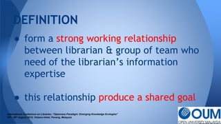 ● form a strong working relationship
between librarian & group of team who
need of the librarian’s information
expertise
● this relationship produce a shared goal
DEFINITION
International Conference on Libraries: “Openness Paradigm: Emerging Knowledge Ecologies"
25th- 26th August 2015, Vistana Hotel, Penang, Malaysia
 