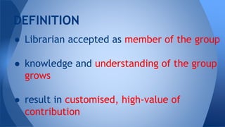 ● Librarian accepted as member of the group
● knowledge and understanding of the group
grows
● result in customised, high-value of
contribution
DEFINITION
 