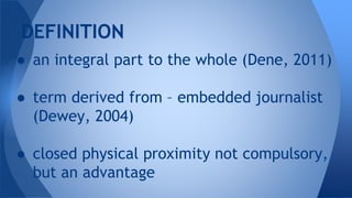 ● an integral part to the whole (Dene, 2011)
● term derived from – embedded journalist
(Dewey, 2004)
● closed physical proximity not compulsory,
but an advantage
DEFINITION
 